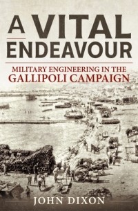 Джон Диксон - A Vital Endeavour: Military Engineering in the Gallipoli Campaign