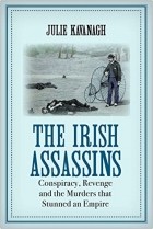 Julie Kavanagh - The Irish Assassins: Conspiracy, Revenge and the Murders that Stunned an Empire