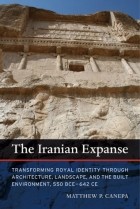 Matthew P. Canepa - The Iranian Expanse: Transforming Royal Identity through Architecture, Landscape, and the Built Environment, 550 BCE–642 CE