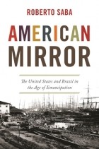 Roberto Saba - American Mirror: The United States and Brazil in the Age of Emancipation