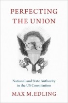 Max M. Edling - Perfecting the Union: National and State Authority in the Us Constitution