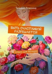 Татьяна Ложкина - Быть счастливой разрешается. Только для женщин