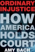 Amy Bach - Ordinary Injustice: How America Holds Court