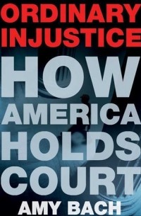 Amy Bach - Ordinary Injustice: How America Holds Court