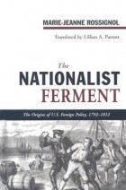 Marie-Jeanne Rossignol - The Nationalist Ferment: At the Origins of American Foreign Policy, 1789–1812