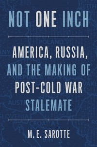 Мэри Элиз Саротт - Not One Inch: America, Russia, and the Making of Post-Cold War Stalemate