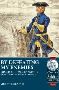 Michael Glaeser - By Defeating My Enemies: Charles XII of Sweden and the Great Northern War 1682-1721