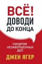 Джен Ягер - Всё! Доводи до конца. Синдром незавершенных дел