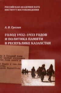 Андрей Грозин - Голод 1932 – 1933 годов и политика памяти в Республике Казахстан. Монография