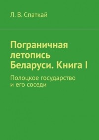 Л. В. Спаткай - Пограничная летопись Беларуси. Книга I. Полоцкое государство и его соседи