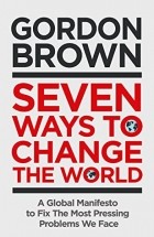 Gordon Brown - Seven Ways to Change the World: How To Fix The Most Pressing Problems We Face