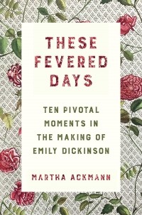 Martha Ackmann - These Fevered Days: Ten Pivotal Moments in the Making of Emily Dickinson