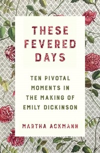Martha Ackmann - These Fevered Days: Ten Pivotal Moments in the Making of Emily Dickinson