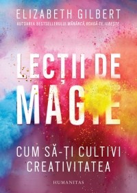 Elizabeth Gilbert - Lecții de magie. Cum să-ți cultivi creativitatea