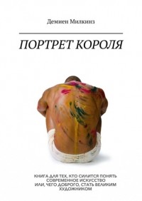 Демиен Милкинз - Портрет короля. Книга для тех, кто силится понять современное искусство или, чего доброго, стать великим художником