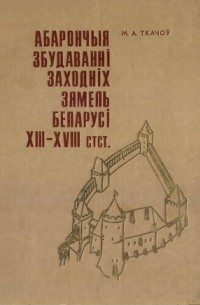 Михаил Ткачев - Абарончыя збудаваннi заходнiх зямель Беларусi XIII–XVIII ст.
