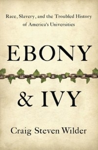 Craig Steven Wilder - Ebony and Ivy: Race, Slavery, and the Troubled History of America's Universities