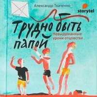 Александр Ткаченко - Трудно быть папой. Невыдуманные уроки отцовства