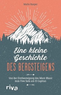 Malte Roeper - Eine kleine Geschichte des Bergsteigens: Von der Erstbesteigung des Mont Blanc zum Free Solo am El Capitan