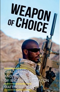 Matthew Ford - Weapon of Choice: Small Arms and the Culture of Military Innovation