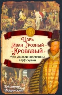 Владимир Мединский - Царь Иван Грозный — «Кровавый». Что увидели иностранцы в Московии