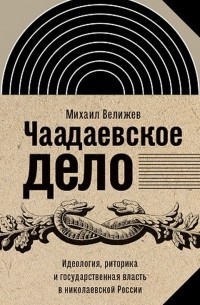 Михаил Велижев - Чаадаевское дело. Идеология, риторика и государственная власть в николаевской России