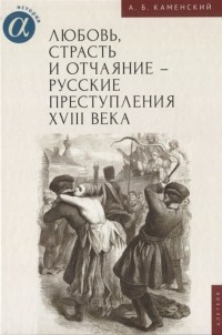 Александр Каменский - Любовь, страсть и отчаяние - русские преступления XVIII века