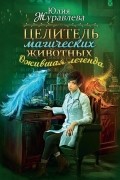 Юлия Журавлева - Целитель магических животных. Ожившая легенда