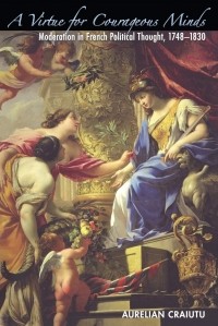 Aurelian Craiutu - A Virtue for Courageous Minds: Moderation in French Political Thought, 1748-1830
