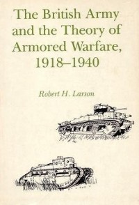 Robert H. Larson - The British Army and the Theory of Armored Warfare, 1918-1940