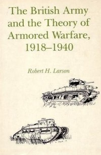 Robert H. Larson - The British Army and the Theory of Armored Warfare, 1918-1940