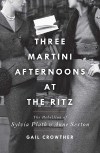 Gail Crowther - Three-Martini Afternoons at the Ritz: The Rebellion of Sylvia Plath & Anne Sexton