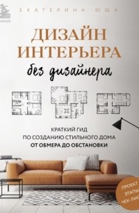 Екатерина Юша - Дизайн интерьера без дизайнера. Краткий гид по созданию стильного дома от обмера до обстановки