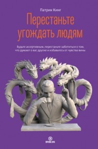 Патрик Кинг - Перестаньте угождать людям. Будьте ассертивным, перестаньте заботиться о том, что думают о вас другие, и избавьтесь от чувства вины