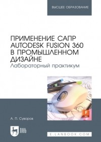 А. П. Суворов - Применение САПР Autodesk Fusion 360 в промышленном дизайне. Лабораторный практикум. Учебное пособие для вузов