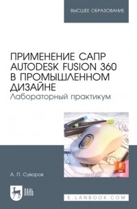 А. П. Суворов - Применение САПР Autodesk Fusion 360 в промышленном дизайне. Лабораторный практикум. Учебное пособие для вузов