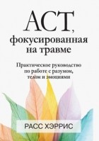 Расс Хэррис - ACT, фокусированная на травме. Практическое руководство по работе с разумом, телом и эмоциями