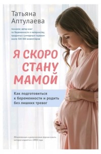 Татьяна Аптулаева - Я скоро стану мамой. Как подготовиться к беременности и родить без лишних тревог
