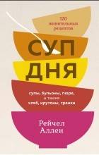 Рейчел Аллен - Суп дня: Супы, бульоны, пюре, а также хлеб, крутоны, гренки. 120 живительных рецептов