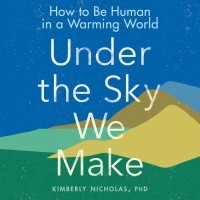 Kimberly Nicholas PhD - Under the Sky We Make: HOW TO BE HUMAN IN A WARMING WORLD