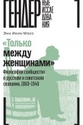 Энн Икин Мосс - «Только между женщинами». Философия сообщества в русском и советском сознании, 1860–1940