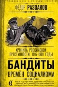 Фёдор Раззаков - Бандиты времен социализма. Хроника российской преступности. 1917-1991 годы
