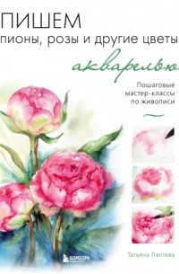 Татьяна Лаптева - Пишем пионы, розы и другие цветы акварелью. Пошаговые мастер-классы по живописи