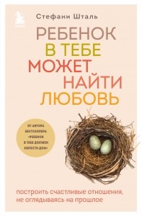 Стефани Шталь - Ребенок в тебе может найти любовь. Построить счастливые отношения, не оглядываясь на прошлое