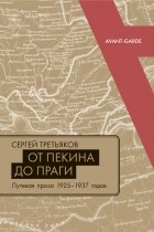 Сергей Третьяков - ОТ ПЕКИНА ДО ПРАГИ Путевая проза 1925–1937 годов (Очерки, «маршрутки», «путьфильмы» и другие путевые заметки)