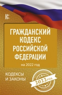 Нормативные правовые акты - Гражданский кодекс Российской Федерации на 2022 год