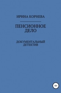 Ирина Александровна Корнева - Пенсионное дело. Документальный детектив. Книга 1