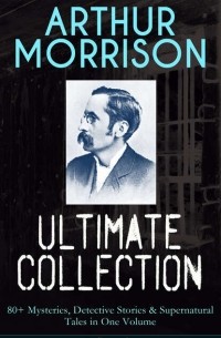 Артур Моррисон - ARTHUR MORRISON Ultimate Collection: 80+ Mysteries, Detective Stories & Supernatural Tales