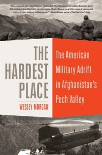 Wesley Morgan - The Hardest Place: The American Military Adrift in Afghanistan's Pech Valley