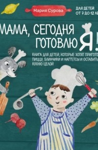 Мария Сурова - Мама, сегодня готовлю я! Книга для детей, которые хотят приготовить пиццу, блинчики и наггетсы и оставить кухню целой